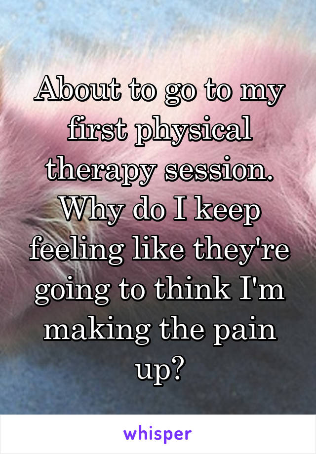 About to go to my first physical therapy session. Why do I keep feeling like they're going to think I'm making the pain up?