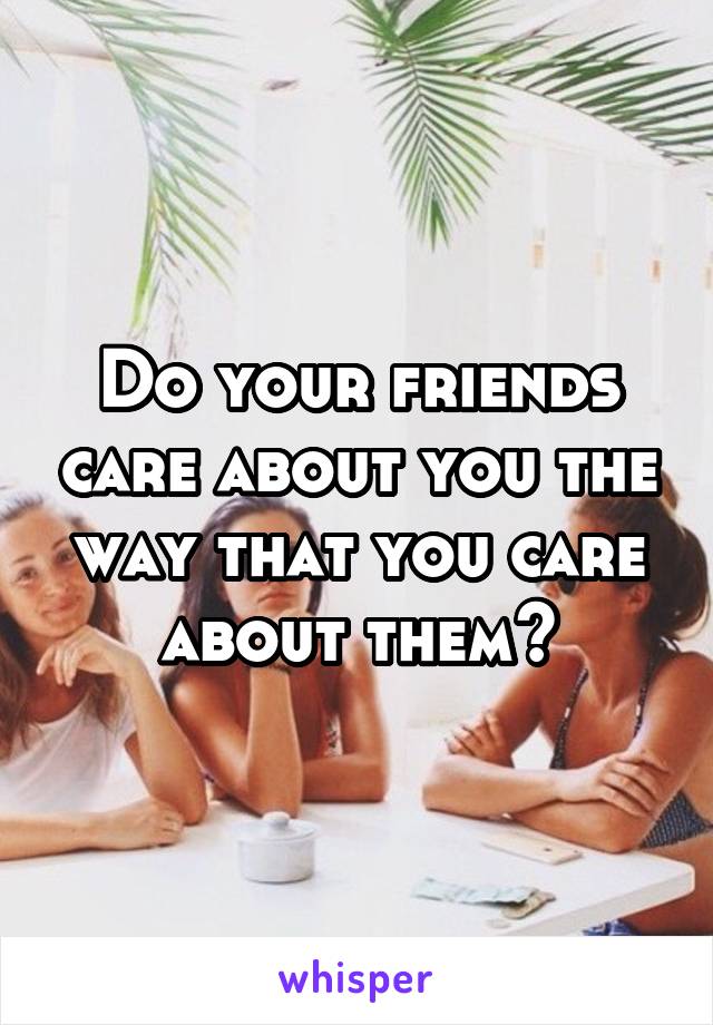 Do your friends care about you the way that you care about them?