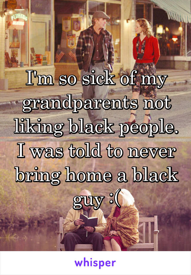 I'm so sick of my grandparents not liking black people. I was told to never bring home a black guy :(