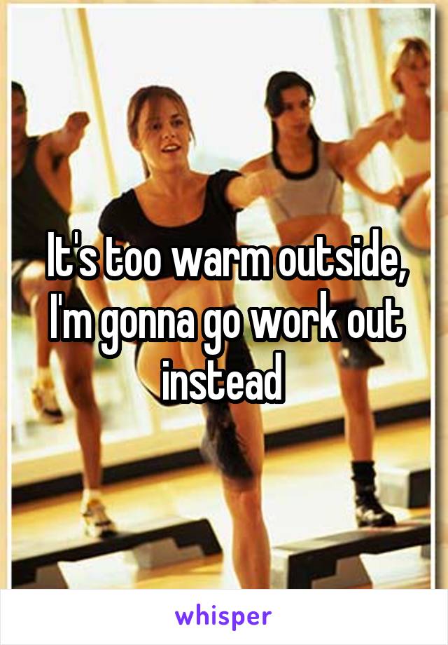 It's too warm outside, I'm gonna go work out instead 