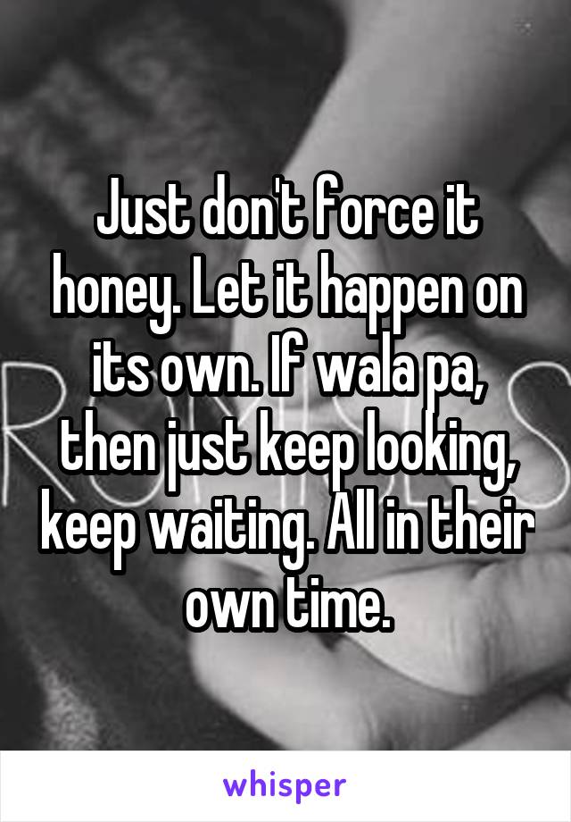 Just don't force it honey. Let it happen on its own. If wala pa, then just keep looking, keep waiting. All in their own time.