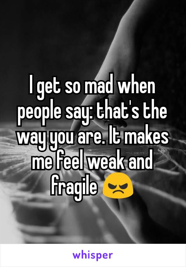 I get so mad when people say: that's the way you are. It makes me feel weak and fragile 😠