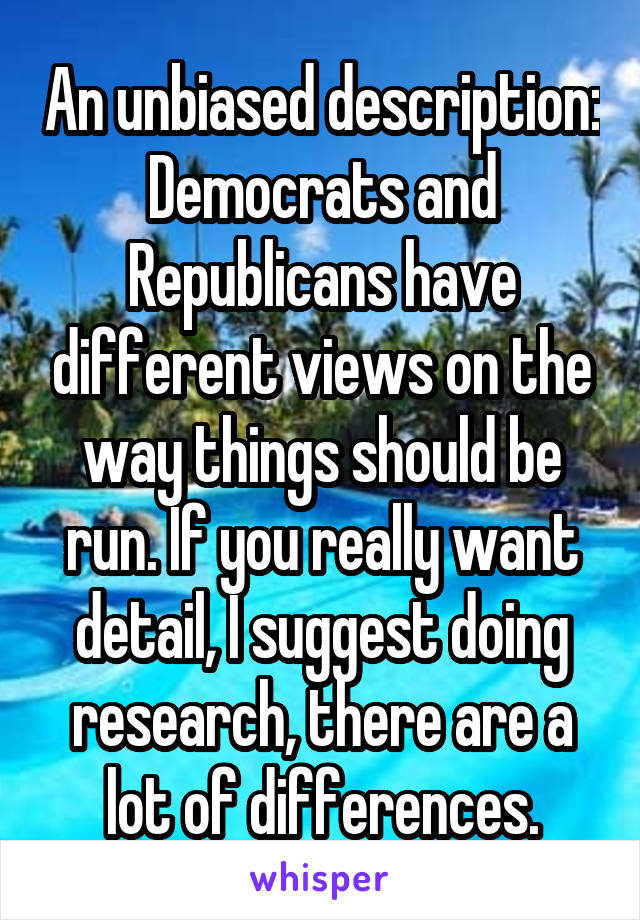 An unbiased description: Democrats and Republicans have different views on the way things should be run. If you really want detail, I suggest doing research, there are a lot of differences.