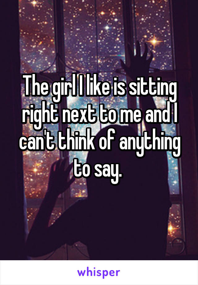 The girl I like is sitting right next to me and I can't think of anything to say. 
