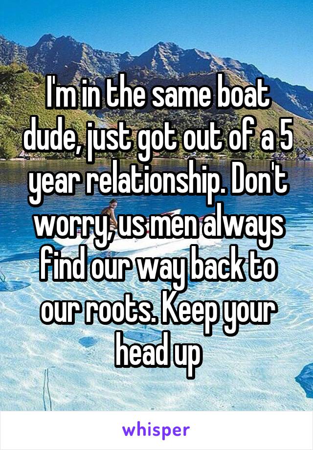 I'm in the same boat dude, just got out of a 5 year relationship. Don't worry, us men always find our way back to our roots. Keep your head up