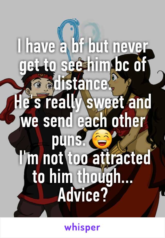 I have a bf but never get to see him bc of distance.
He's really sweet and we send each other puns. 😁
 I'm not too attracted to him though... Advice?