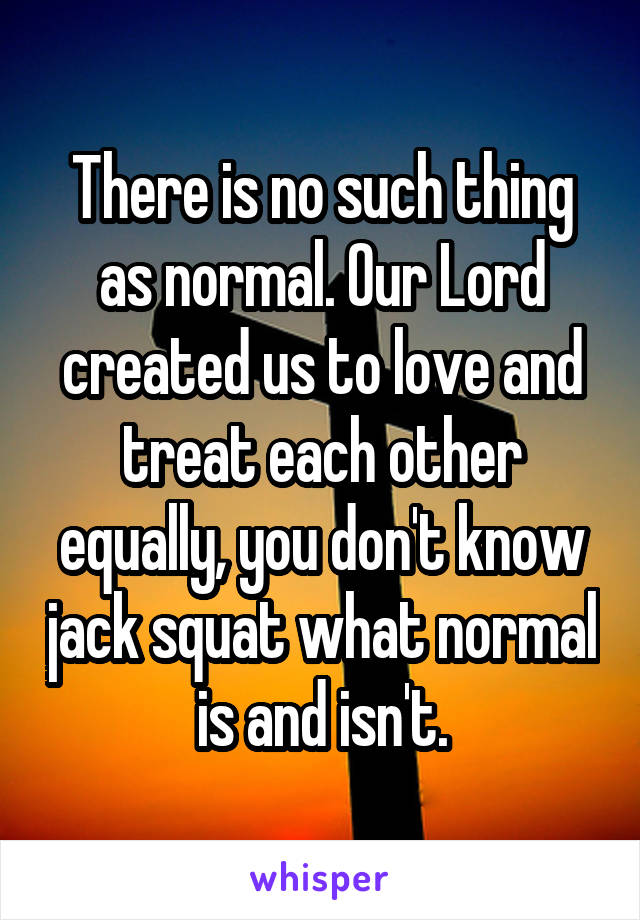 There is no such thing as normal. Our Lord created us to love and treat each other equally, you don't know jack squat what normal is and isn't.