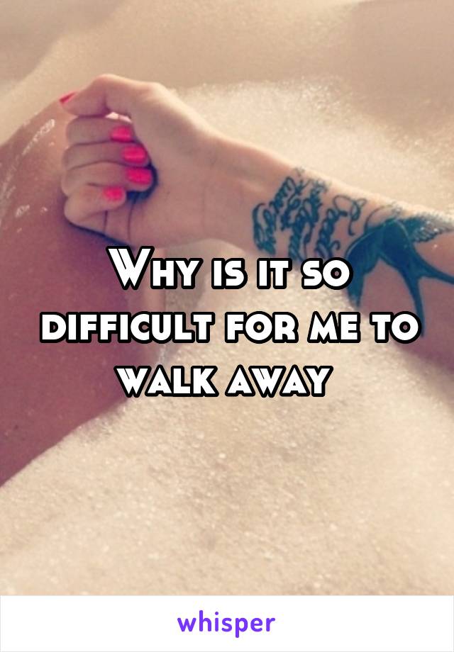 Why is it so difficult for me to walk away 