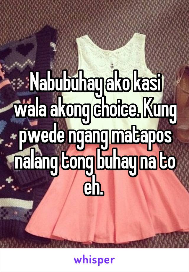 Nabubuhay ako kasi wala akong choice. Kung pwede ngang matapos nalang tong buhay na to eh. 