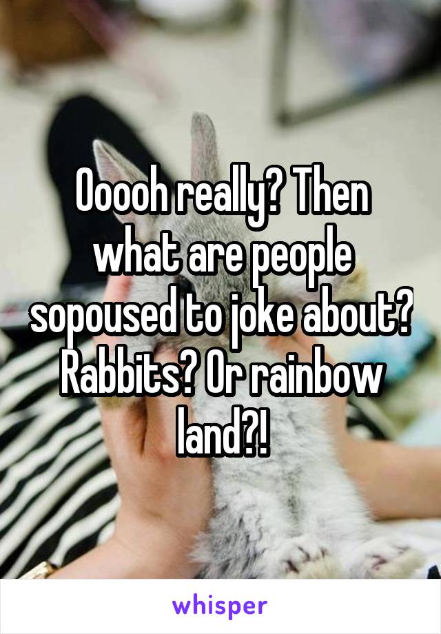 Ooooh really? Then what are people sopoused to joke about? Rabbits? Or rainbow land?!