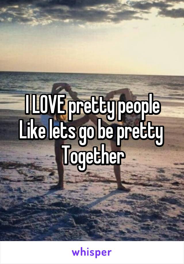 I LOVE pretty people
Like lets go be pretty 
Together