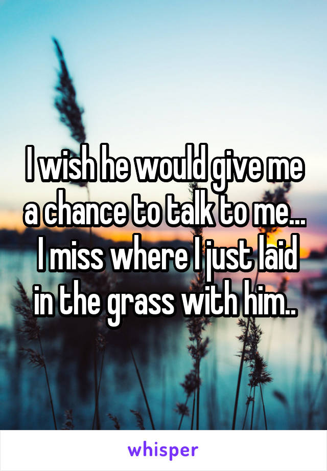 I wish he would give me a chance to talk to me...  I miss where I just laid in the grass with him..