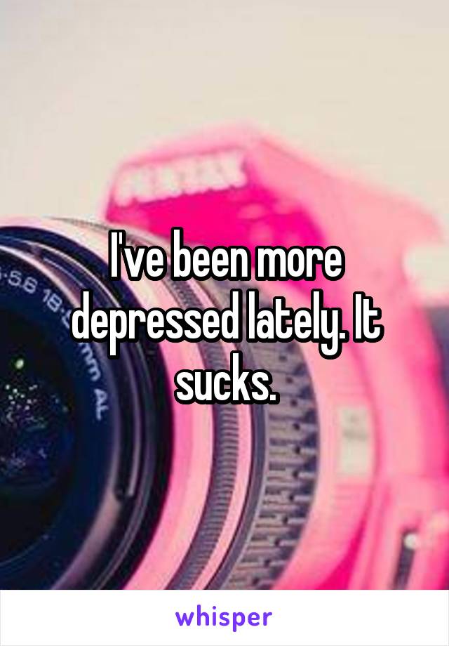 I've been more depressed lately. It sucks.