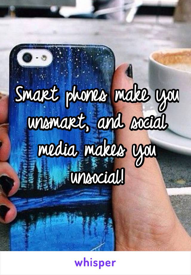 Smart phones make you unsmart, and social media makes you unsocial!