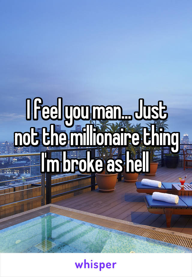 I feel you man... Just not the millionaire thing I'm broke as hell 