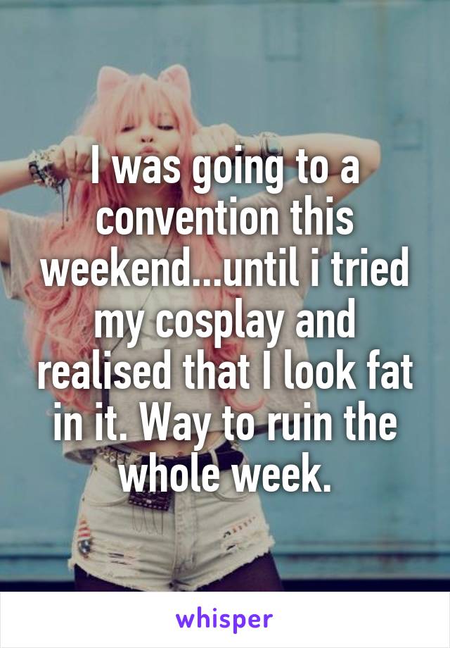 I was going to a convention this weekend...until i tried my cosplay and realised that I look fat in it. Way to ruin the whole week.