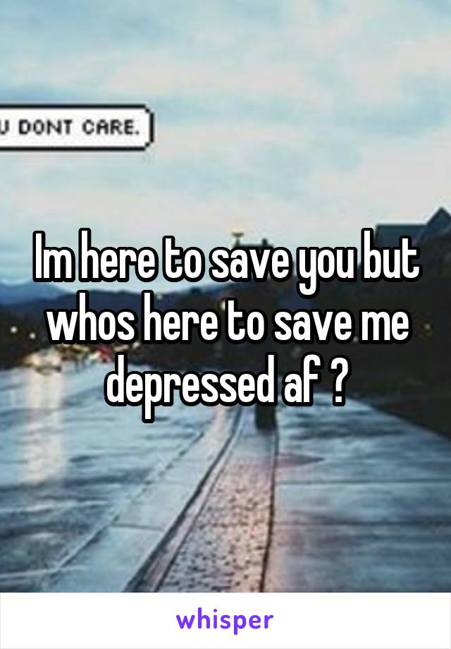 Im here to save you but whos here to save me depressed af 😪