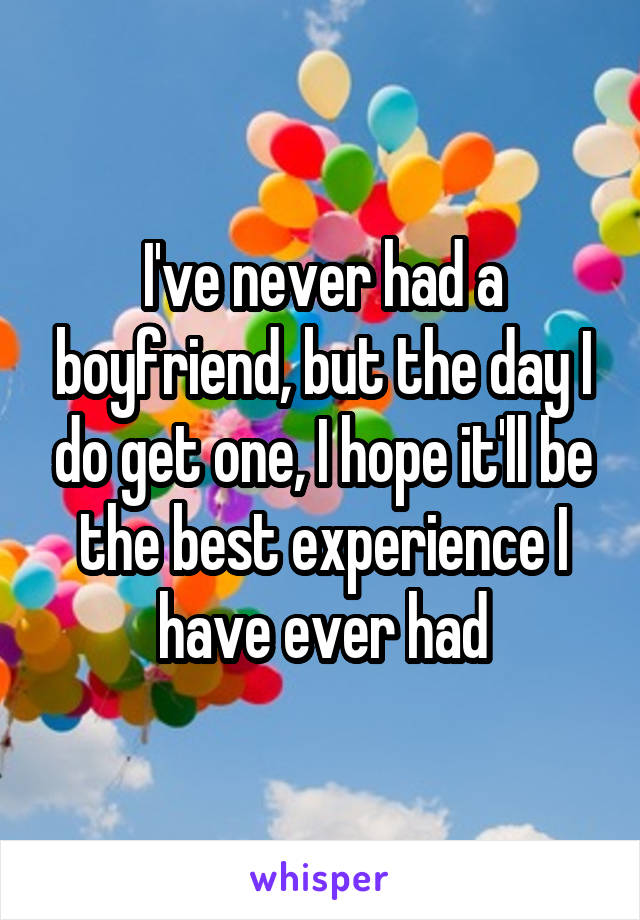 I've never had a boyfriend, but the day I do get one, I hope it'll be the best experience I have ever had