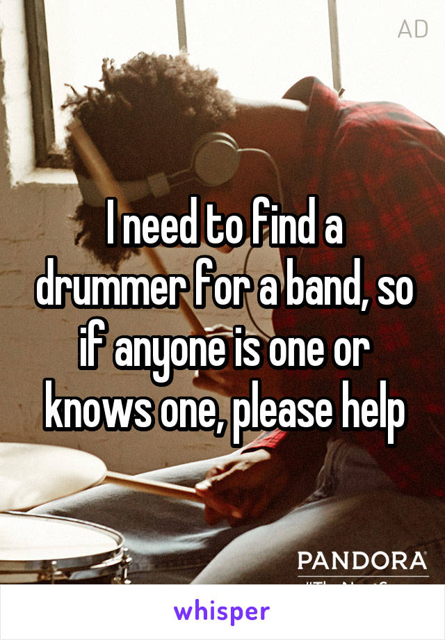 I need to find a drummer for a band, so if anyone is one or knows one, please help