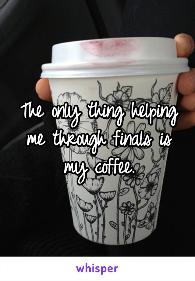 The only thing helping me through finals is my coffee.