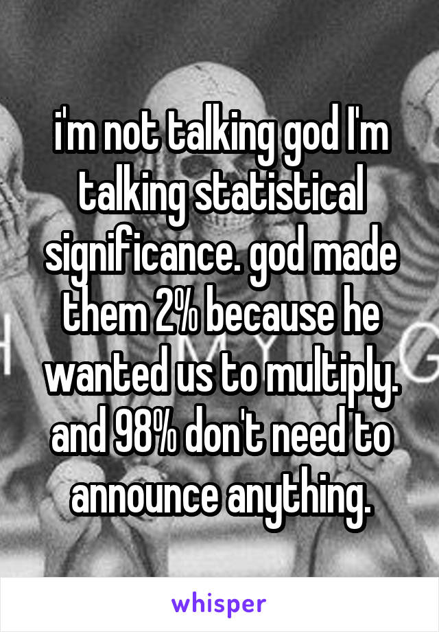 i'm not talking god I'm talking statistical significance. god made them 2% because he wanted us to multiply. and 98% don't need to announce anything.