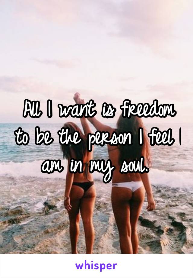 All I want is freedom to be the person I feel I am in my soul. 