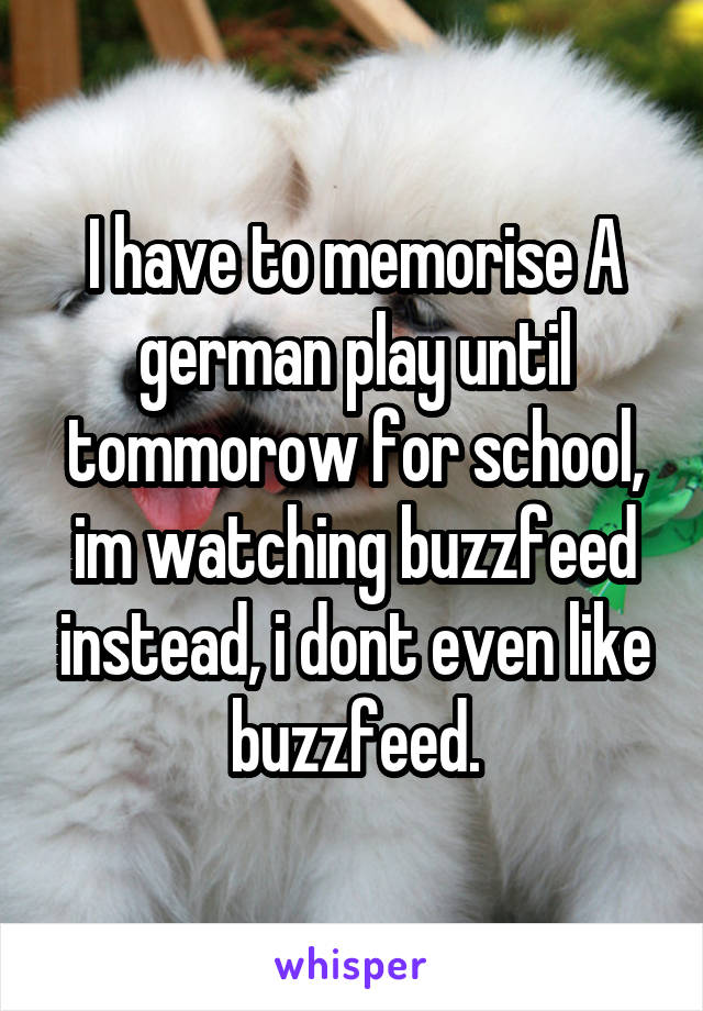 I have to memorise A german play until tommorow for school, im watching buzzfeed instead, i dont even like buzzfeed.