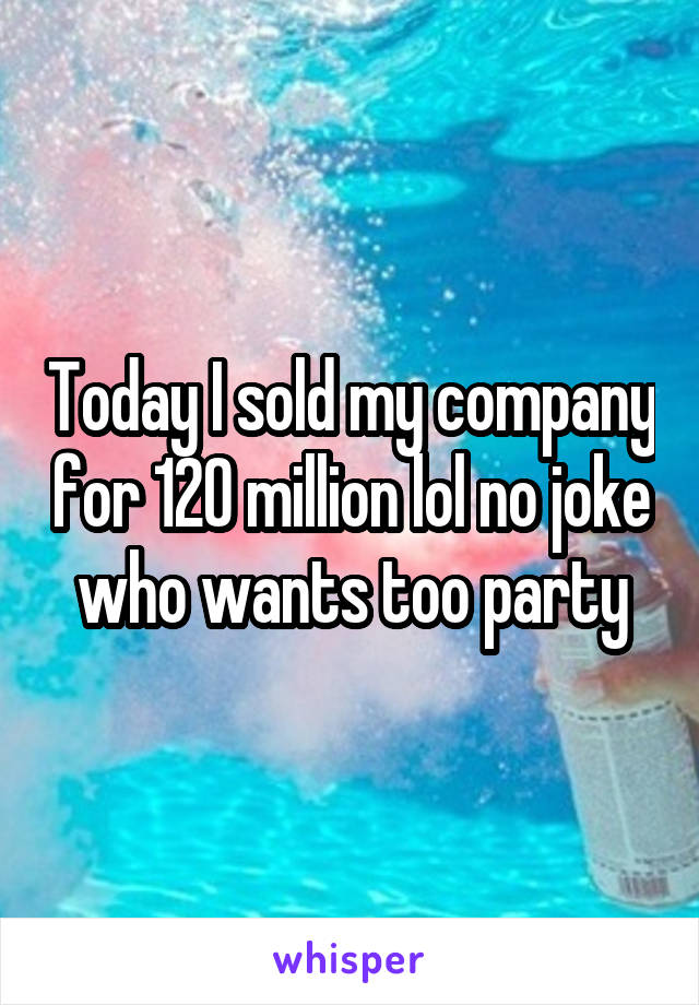 Today I sold my company for 120 million lol no joke who wants too party