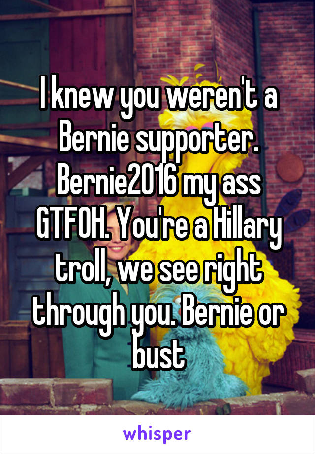 I knew you weren't a Bernie supporter. Bernie2016 my ass GTFOH. You're a Hillary troll, we see right through you. Bernie or bust