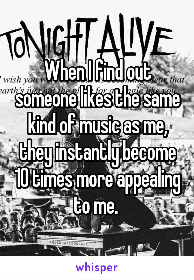 When I find out someone likes the same kind of music as me, they instantly become 10 times more appealing to me. 