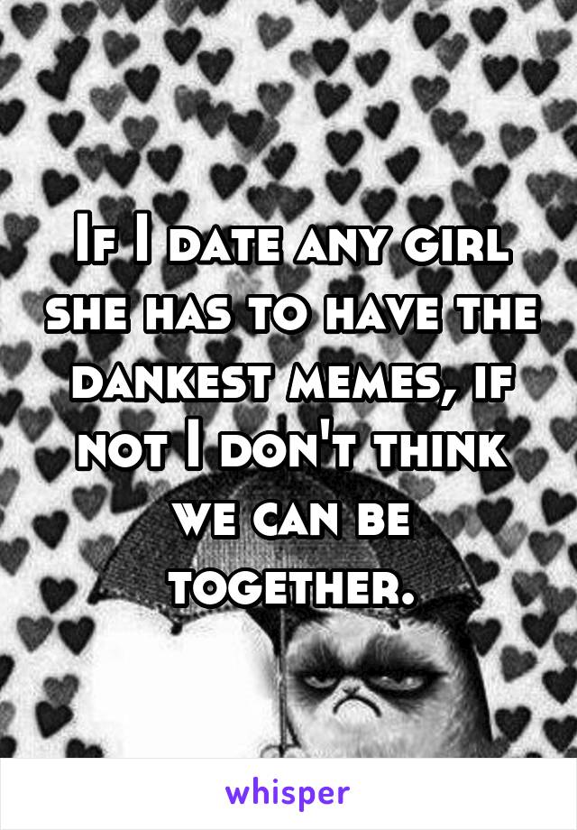 If I date any girl she has to have the dankest memes, if not I don't think we can be together.