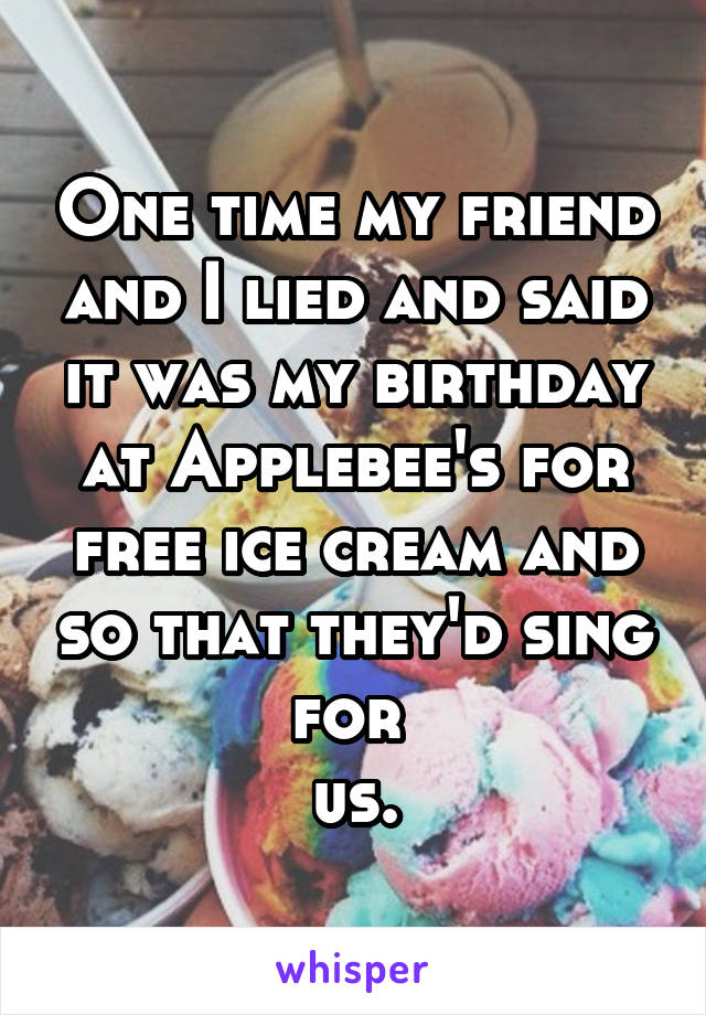 One time my friend and I lied and said it was my birthday at Applebee's for free ice cream and so that they'd sing for 
us.