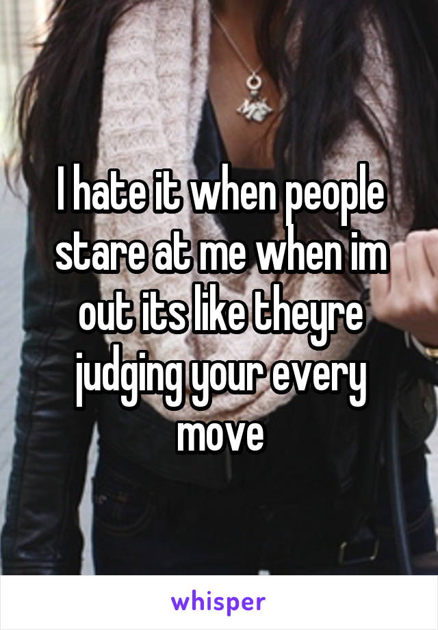 I hate it when people stare at me when im out its like theyre judging your every move