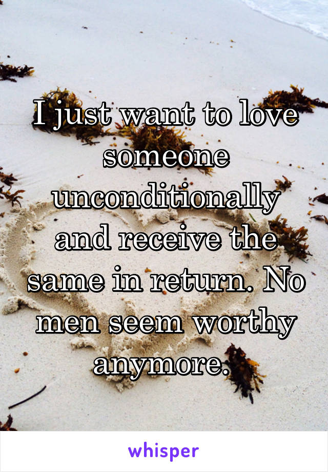 I just want to love someone unconditionally and receive the same in return. No men seem worthy anymore. 