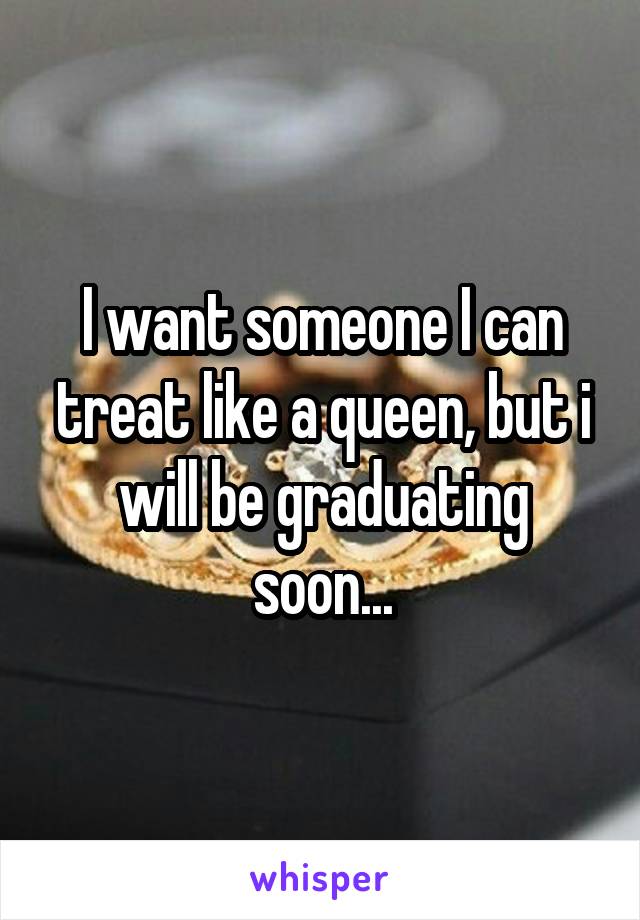 I want someone I can treat like a queen, but i will be graduating soon...