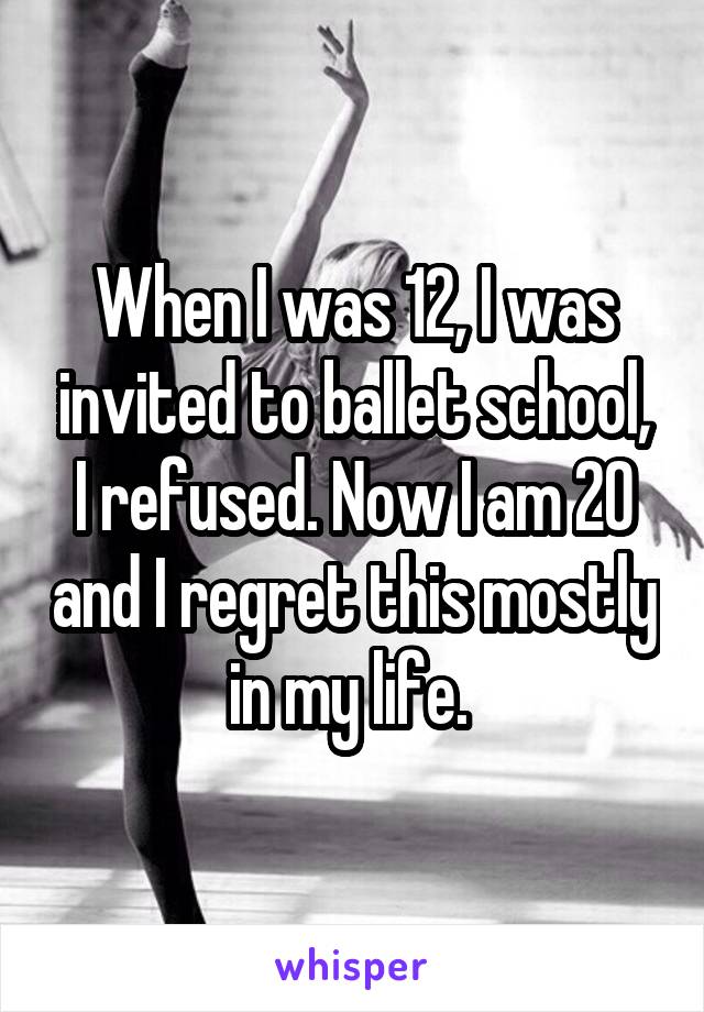 When I was 12, I was invited to ballet school, I refused. Now I am 20 and I regret this mostly in my life. 