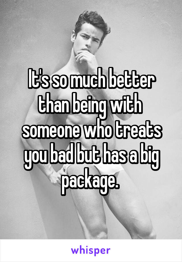 It's so much better than being with  someone who treats you bad but has a big package. 