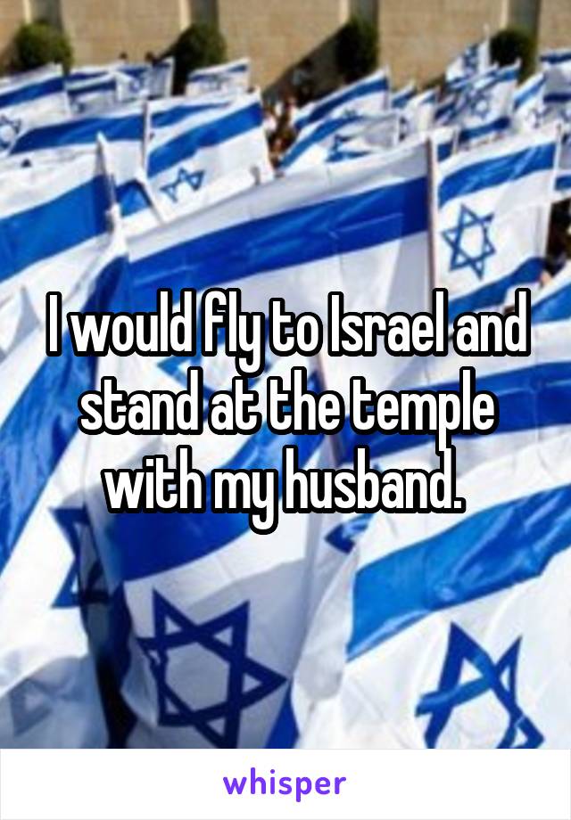 I would fly to Israel and stand at the temple with my husband. 