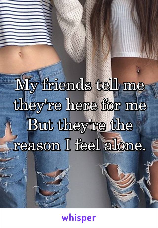 My friends tell me they're here for me
But they're the reason I feel alone.