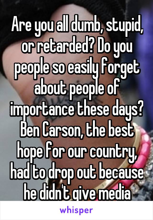 Are you all dumb, stupid, or retarded? Do you people so easily forget about people of importance these days? Ben Carson, the best hope for our country, had to drop out because he didn't give media