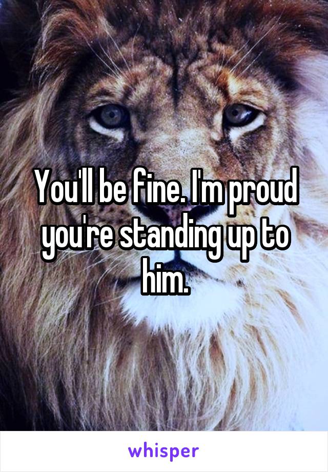 You'll be fine. I'm proud you're standing up to him.