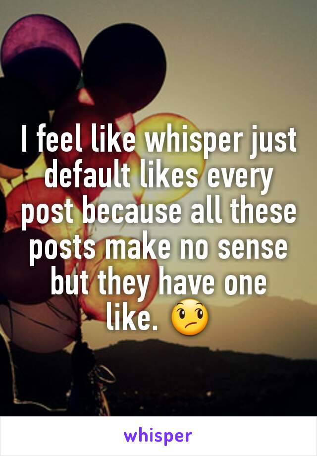 I feel like whisper just default likes every post because all these posts make no sense but they have one like. 😞