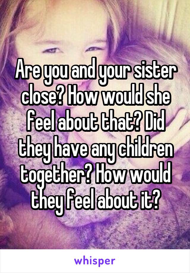 Are you and your sister close? How would she feel about that? Did they have any children together? How would they feel about it?