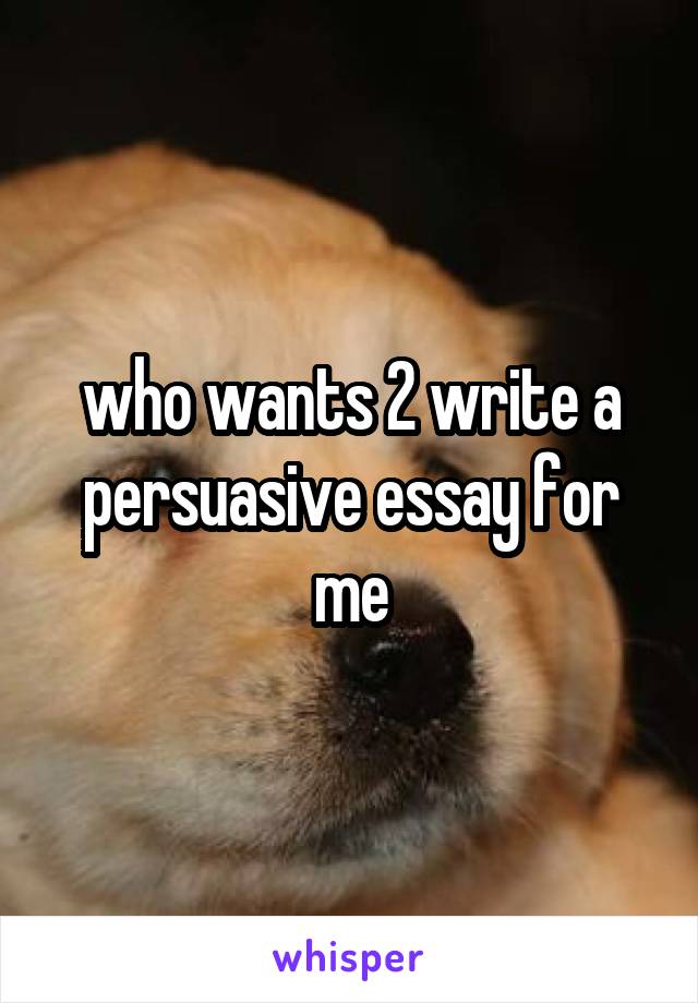 who wants 2 write a persuasive essay for me