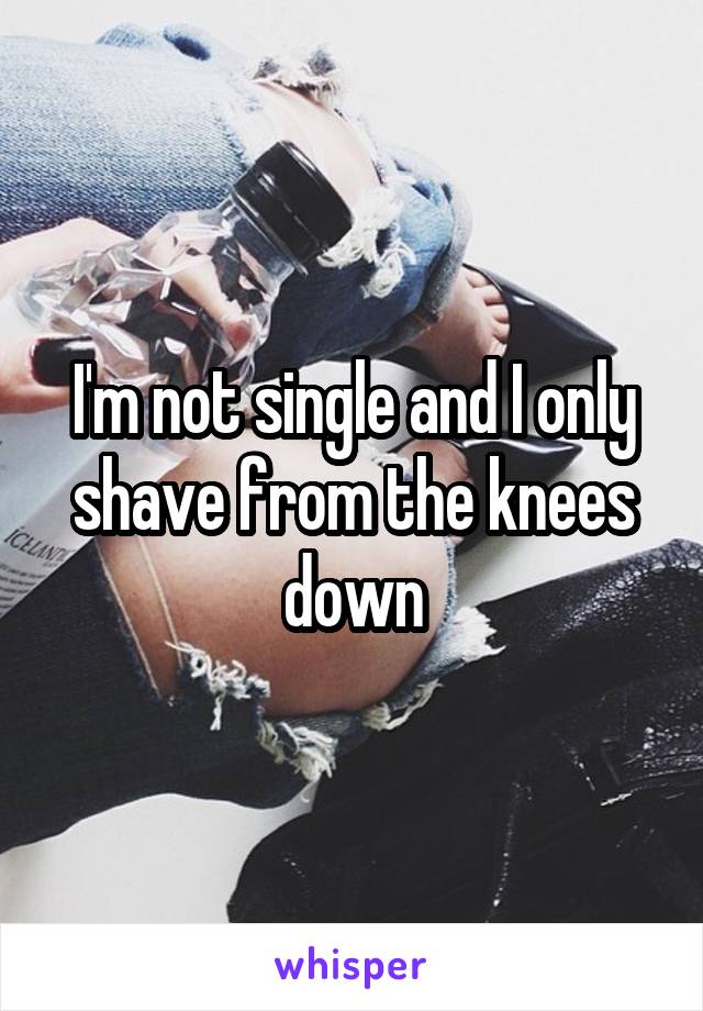 I'm not single and I only shave from the knees down