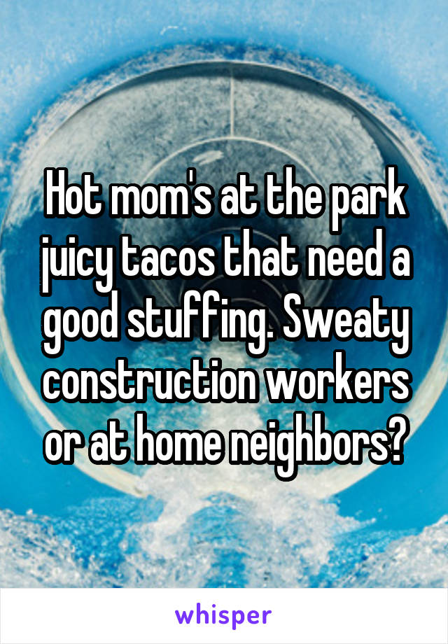 Hot mom's at the park juicy tacos that need a good stuffing. Sweaty construction workers or at home neighbors?