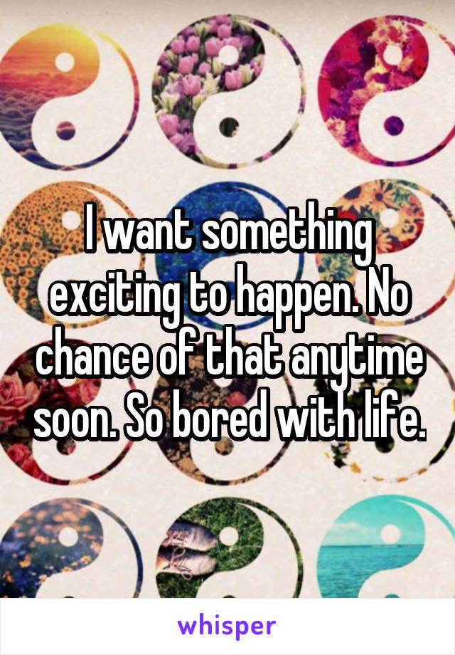 I want something exciting to happen. No chance of that anytime soon. So bored with life.