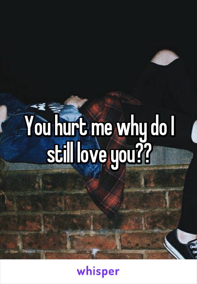 You hurt me why do I still love you??