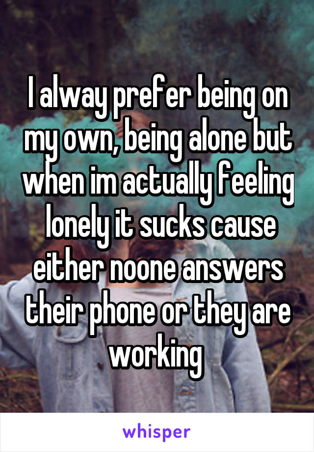 I alway prefer being on my own, being alone but when im actually feeling  lonely it sucks cause either noone answers their phone or they are working 