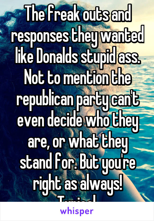 The freak outs and responses they wanted like Donalds stupid ass. Not to mention the republican party can't even decide who they are, or what they stand for. But you're right as always!
Typical.